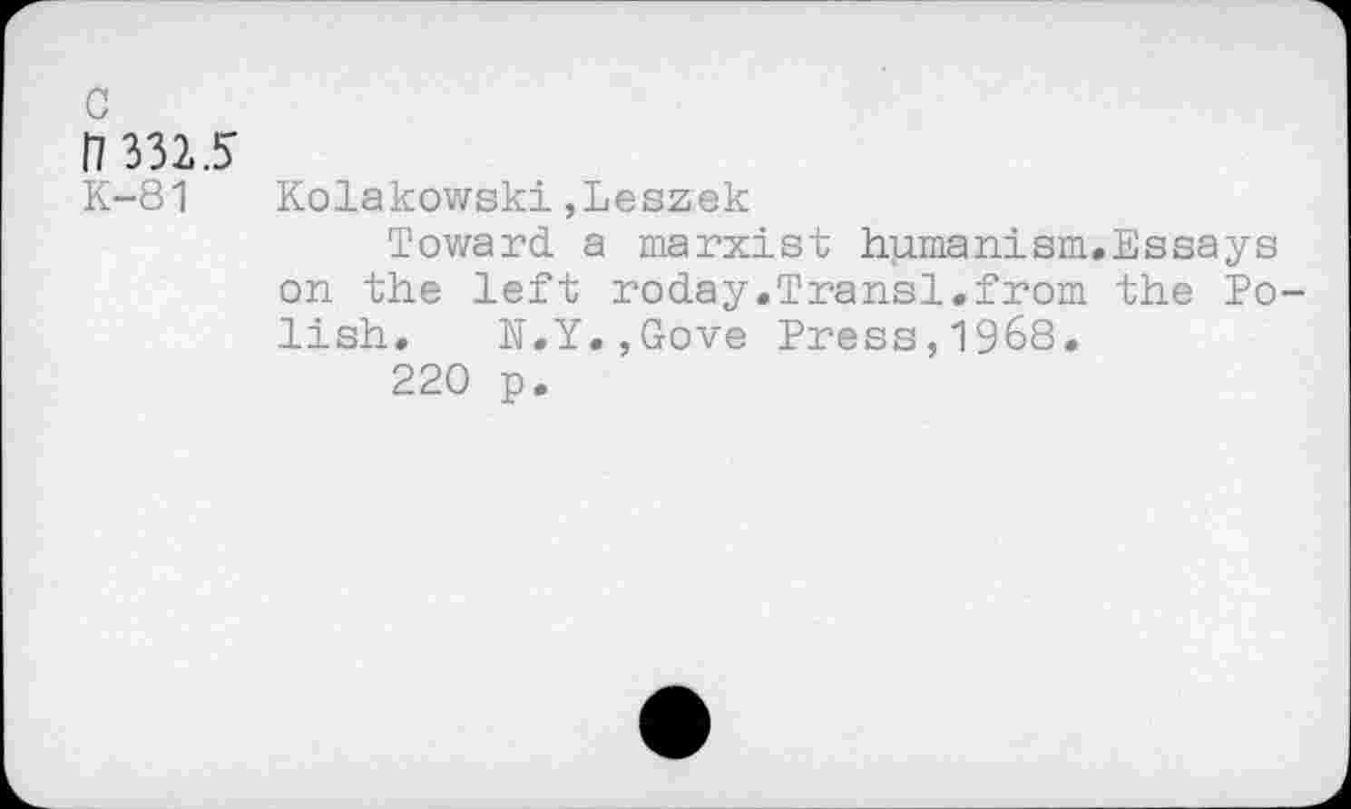 ﻿c
H 3325
K-81 Kolakowski,Leszek
Toward a marxist humanism.Essays on the left roday.Transl.from the Polish. N.Y.,Gove Press,1968.
220 p.